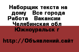 Наборщик текста на дому - Все города Работа » Вакансии   . Челябинская обл.,Южноуральск г.